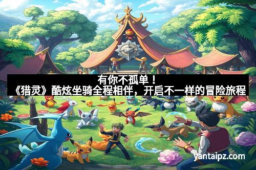 有你不孤单!《猎灵》酷炫坐骑全程相伴,开启不一样的冒险旅程